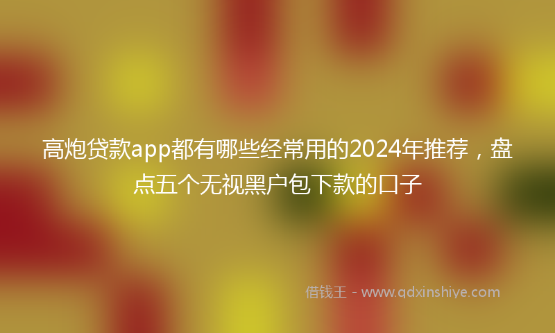 高炮贷款app都有哪些经常用的2024年推荐，盘点五个无视黑户包下款的口子