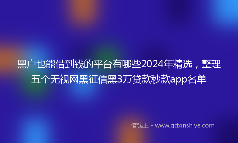 黑户也能借到钱的平台有哪些2024年精选，整理五个无视网黑征信黑3万贷款秒款app名单