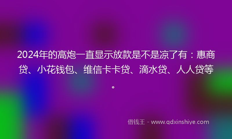 2024年的高炮一直显示放款是不是凉了有：惠商贷、小花钱包、维信卡卡贷、滴水贷、人人贷等。