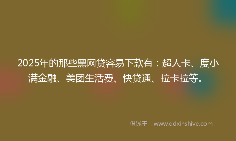 2025年的那些黑网贷容易下款有：超人卡、度小满金融、美团生活费、快贷通、拉卡拉等。