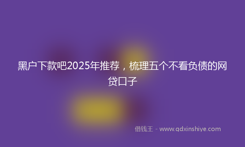 黑户下款吧2025年推荐，梳理五个不看负债的网贷口子