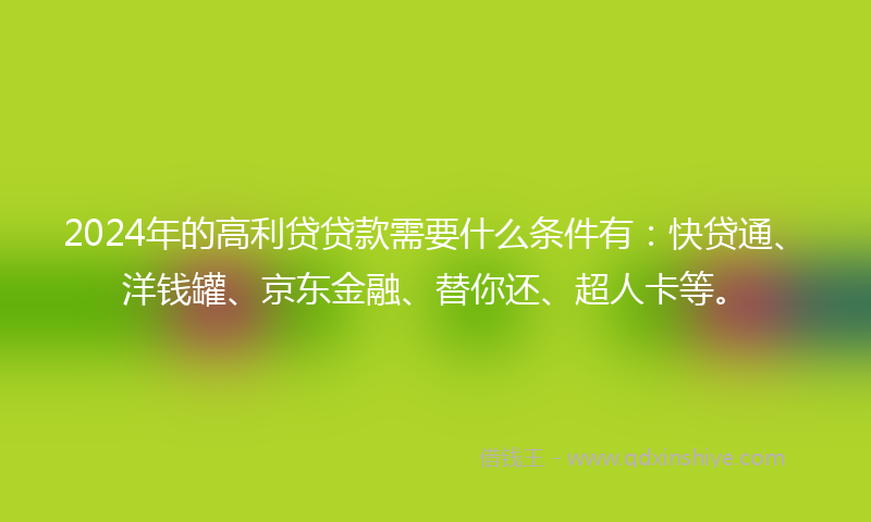 2024年的高利贷贷款需要什么条件有：快贷通、洋钱罐、京东金融、替你还、超人卡等。