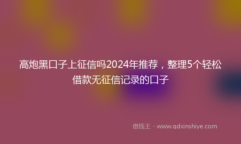 高炮黑口子上征信吗2024年推荐，整理5个轻松借款无征信记录的口子