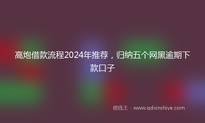 高炮借款流程2024年推荐，归纳五个网黑逾期下款口子
