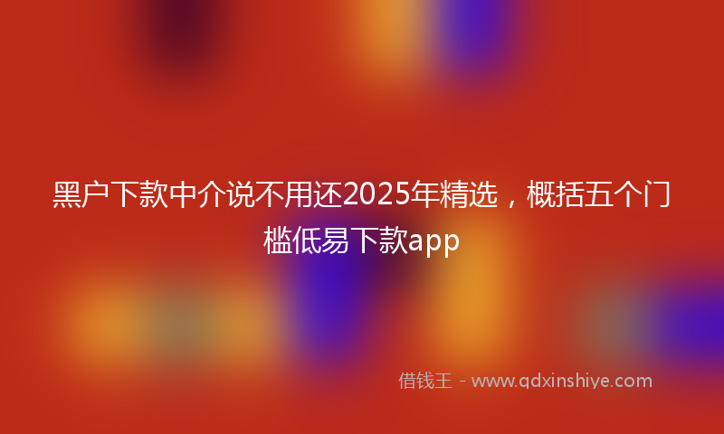 黑户下款中介说不用还2025年精选，概括五个门槛低易下款app