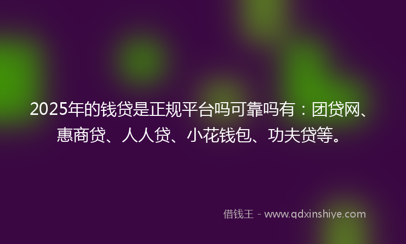 2025年的钱贷是正规平台吗可靠吗有：团贷网、惠商贷、人人贷、小花钱包、功夫贷等。