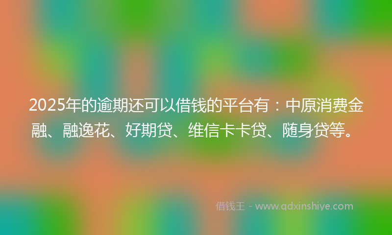 2025年的逾期还可以借钱的平台有：中原消费金融、融逸花、好期贷、维信卡卡贷、随身贷等。