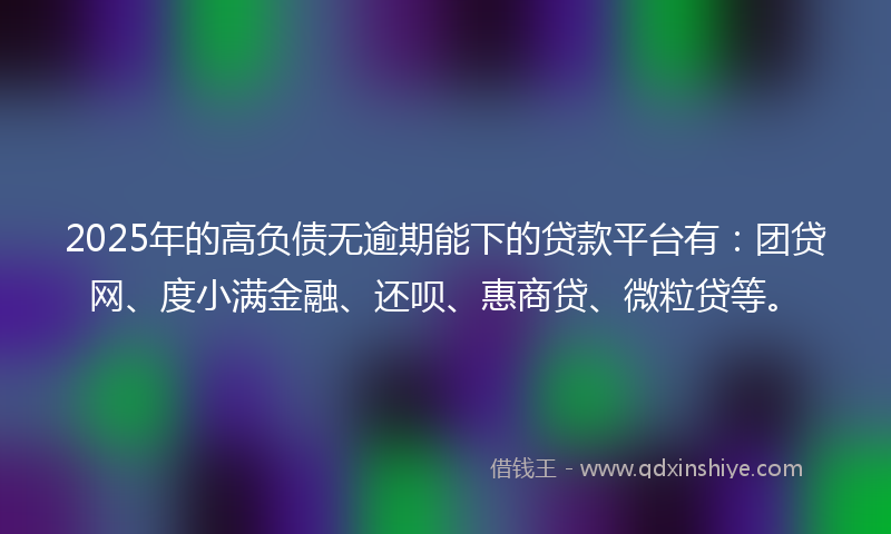 2025年的高负债无逾期能下的贷款平台有：团贷网、度小满金融、还呗、惠商贷、微粒贷等。