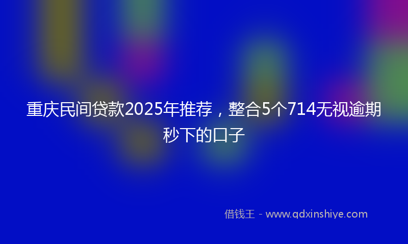 重庆民间贷款2025年推荐，整合5个714无视逾期秒下的口子