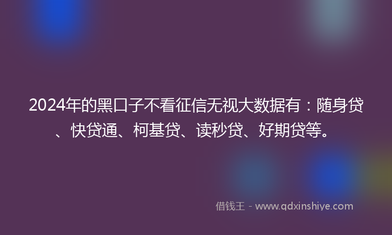 2024年的黑口子不看征信无视大数据有：随身贷、快贷通、柯基贷、读秒贷、好期贷等。