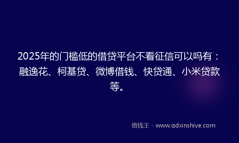 2025年的门槛低的借贷平台不看征信可以吗有：融逸花、柯基贷、微博借钱、快贷通、小米贷款等。