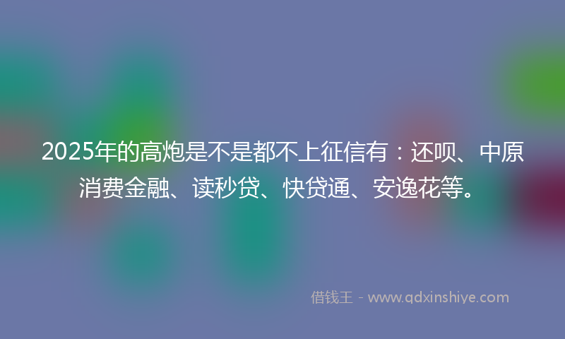 2025年的高炮是不是都不上征信有：还呗、中原消费金融、读秒贷、快贷通、安逸花等。