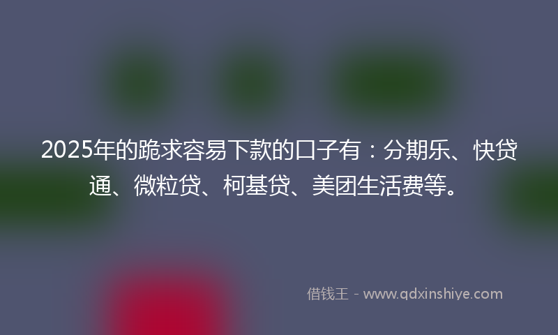 2025年的跪求容易下款的口子有：分期乐、快贷通、微粒贷、柯基贷、美团生活费等。