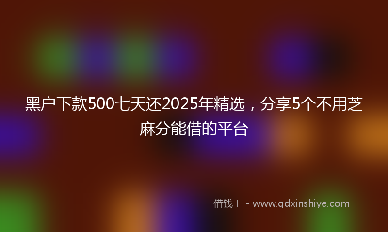 黑户下款500七天还2025年精选，分享5个不用芝麻分能借的平台