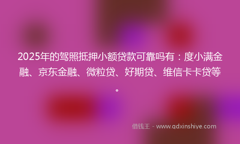 2025年的驾照抵押小额贷款可靠吗有：度小满金融、京东金融、微粒贷、好期贷、维信卡卡贷等。