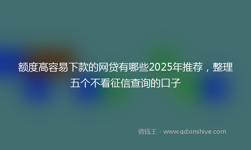 额度高容易下款的网贷有哪些2025年推荐，整理五个不看征信查询的口子