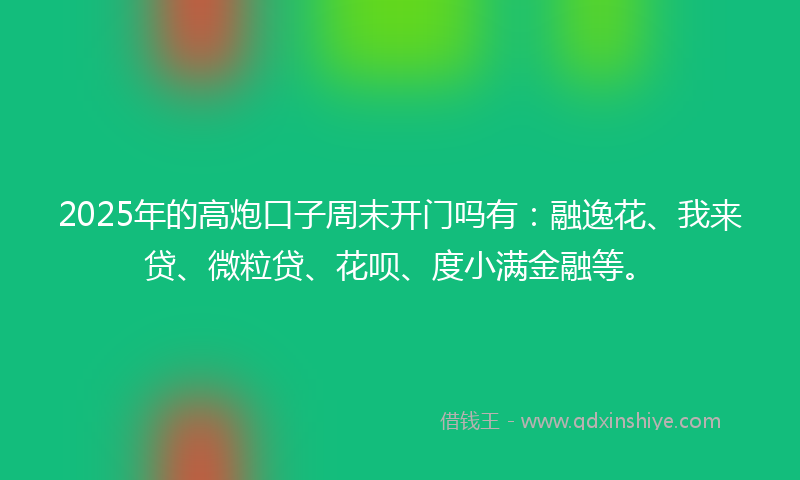 2025年的高炮口子周末开门吗有：融逸花、我来贷、微粒贷、花呗、度小满金融等。