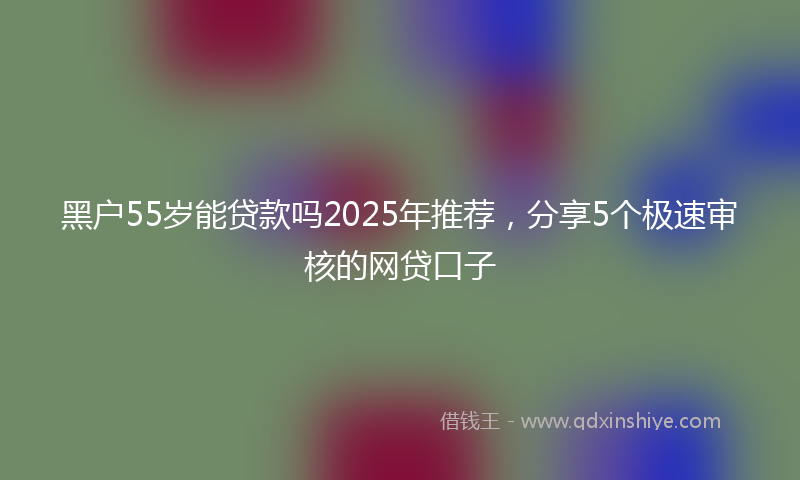 黑户55岁能贷款吗2025年推荐，分享5个极速审核的网贷口子
