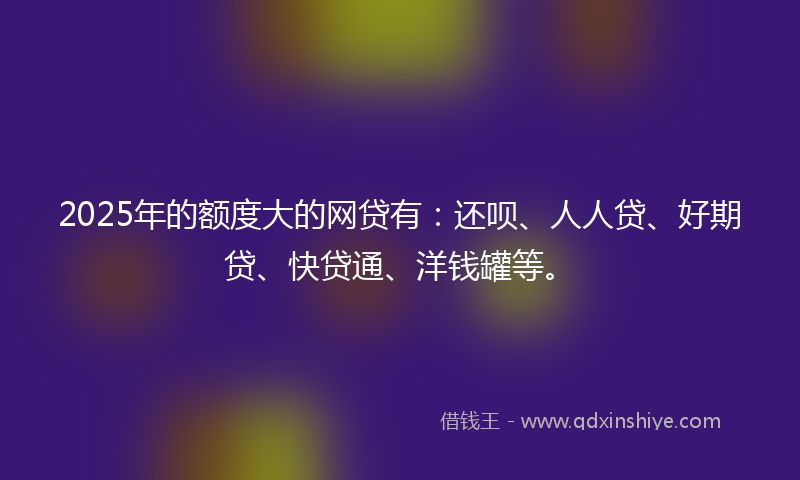 2025年的额度大的网贷有：还呗、人人贷、好期贷、快贷通、洋钱罐等。