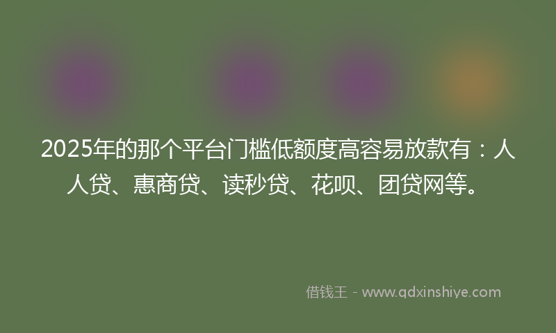 2025年的那个平台门槛低额度高容易放款有：人人贷、惠商贷、读秒贷、花呗、团贷网等。