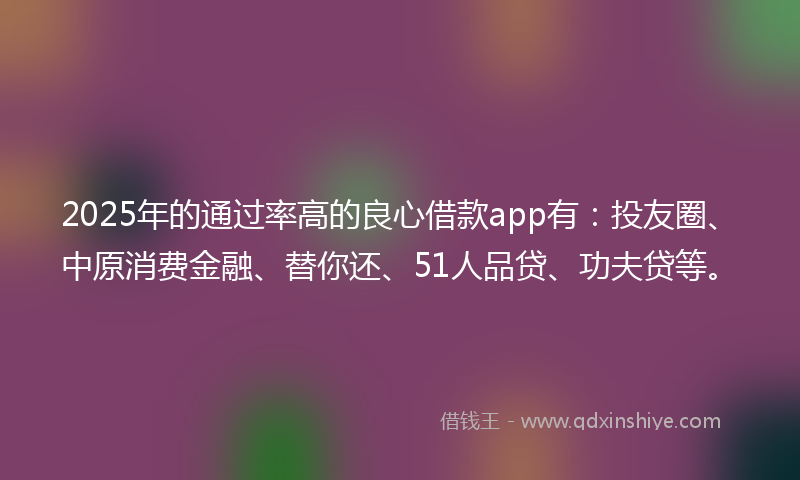 2025年的通过率高的良心借款app有：投友圈、中原消费金融、替你还、51人品贷、功夫贷等。