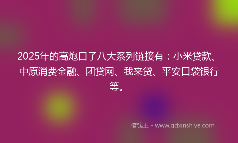 2025年的高炮口子八大系列链接有：小米贷款、中原消费金融、团贷网、我来贷、平安口袋银行等。