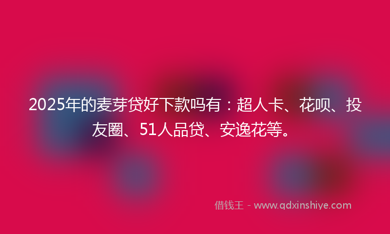 2025年的麦芽贷好下款吗有：超人卡、花呗、投友圈、51人品贷、安逸花等。