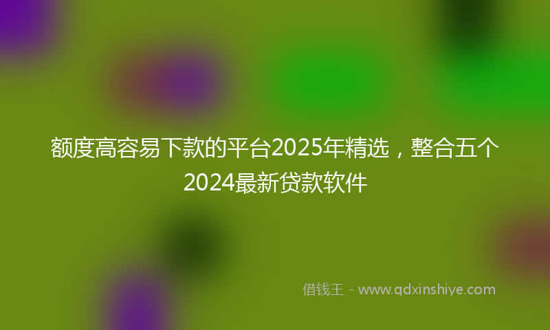 额度高容易下款的平台2025年精选，整合五个2024最新贷款软件