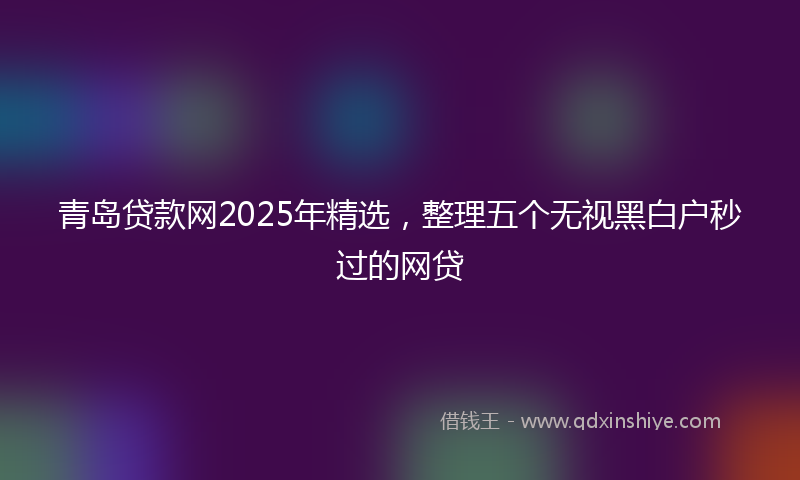 青岛贷款网2025年精选，整理五个无视黑白户秒过的网贷