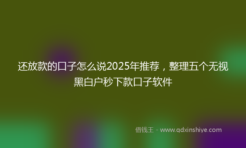 还放款的口子怎么说2025年推荐，整理五个无视黑白户秒下款口子软件