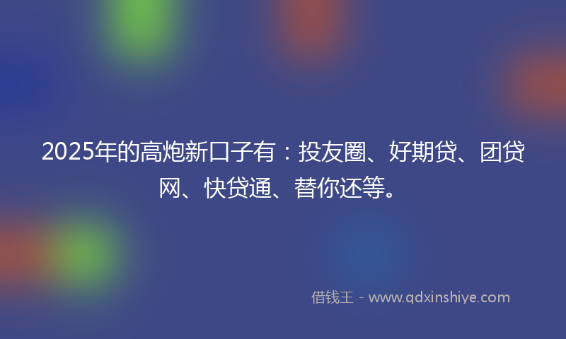 2025年的高炮新口子有：投友圈、好期贷、团贷网、快贷通、替你还等。