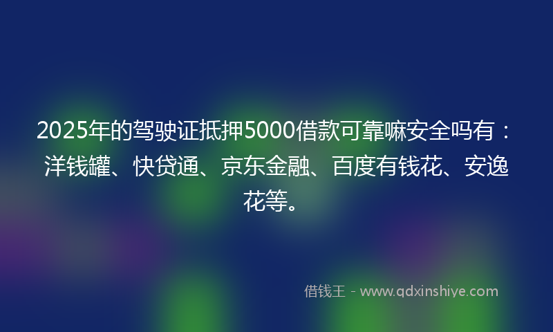 2025年的驾驶证抵押5000借款可靠嘛安全吗有：洋钱罐、快贷通、京东金融、百度有钱花、安逸花等。