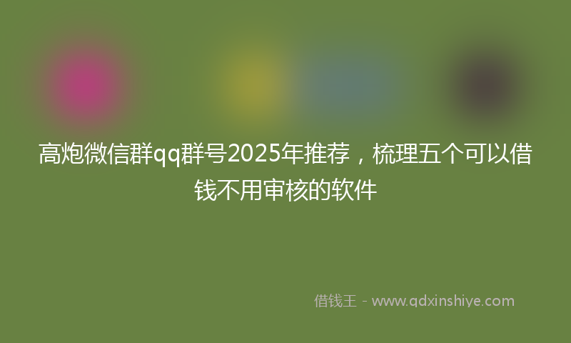 高炮微信群qq群号2025年推荐，梳理五个可以借钱不用审核的软件