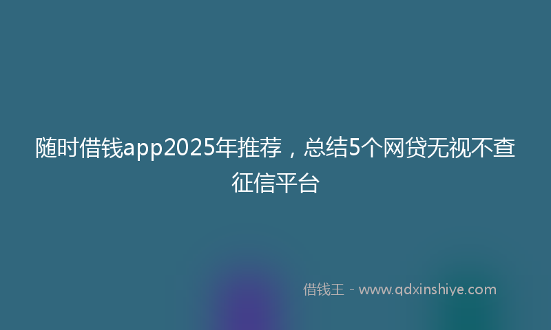随时借钱app2025年推荐，总结5个网贷无视不查征信平台