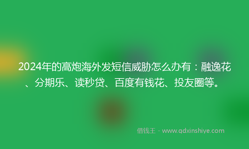 2024年的高炮海外发短信威胁怎么办有：融逸花、分期乐、读秒贷、百度有钱花、投友圈等。
