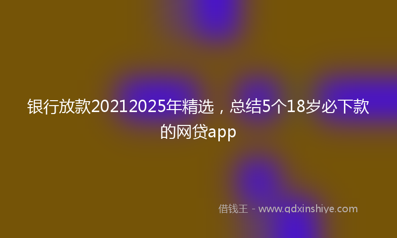 银行放款20212025年精选，总结5个18岁必下款的网贷app