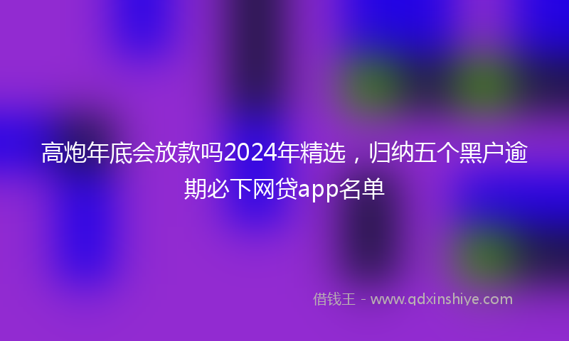 高炮年底会放款吗2024年精选，归纳五个黑户逾期必下网贷app名单