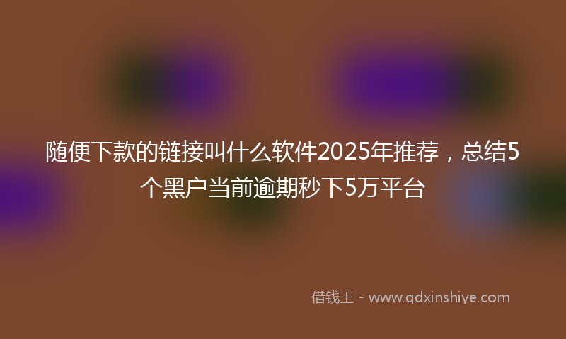 随便下款的链接叫什么软件2025年推荐，总结5个黑户当前逾期秒下5万平台