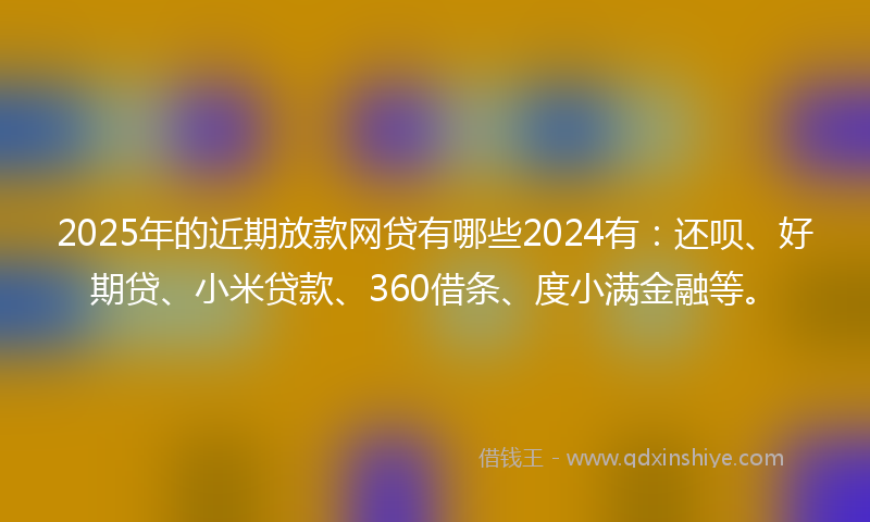 2025年的近期放款网贷有哪些2024有：还呗、好期贷、小米贷款、360借条、度小满金融等。