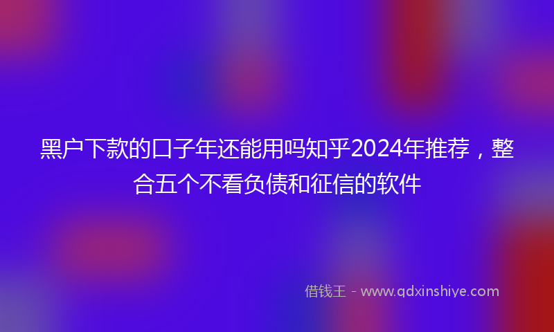 黑户下款的口子年还能用吗知乎2024年推荐，整合五个不看负债和征信的软件