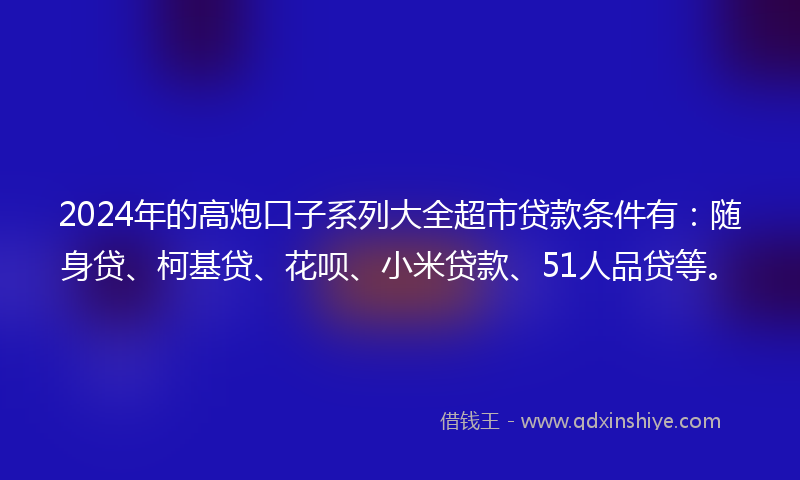2024年的高炮口子系列大全超市贷款条件有：随身贷、柯基贷、花呗、小米贷款、51人品贷等。