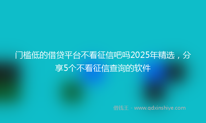 门槛低的借贷平台不看征信吧吗2025年精选，分享5个不看征信查询的软件