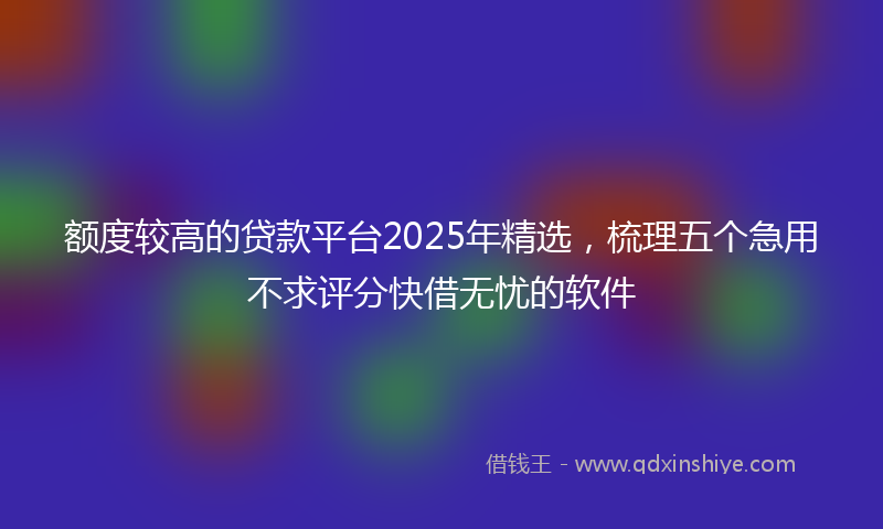 额度较高的贷款平台2025年精选，梳理五个急用不求评分快借无忧的软件