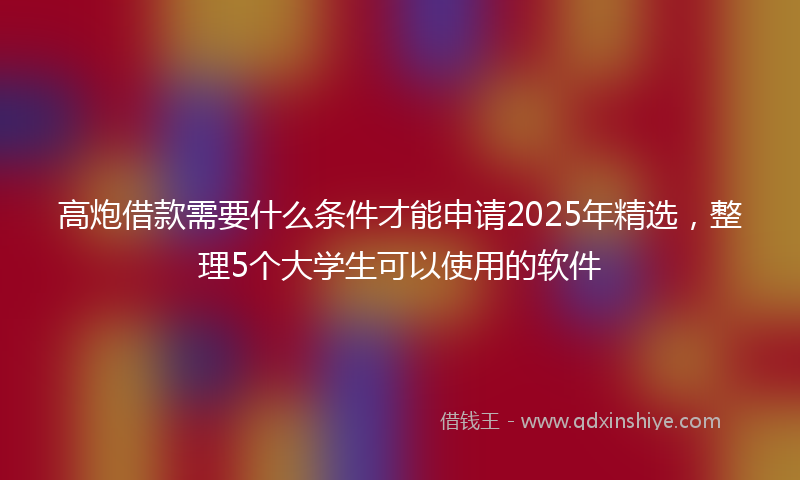高炮借款需要什么条件才能申请2025年精选，整理5个大学生可以使用的软件