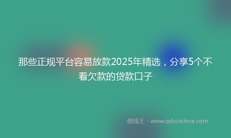 那些正规平台容易放款2025年精选，分享5个不看欠款的贷款口子
