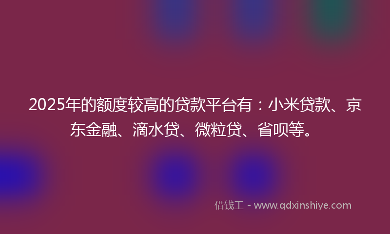 2025年的额度较高的贷款平台有：小米贷款、京东金融、滴水贷、微粒贷、省呗等。