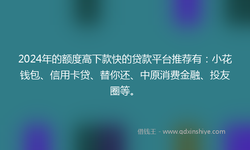 2024年的额度高下款快的贷款平台推荐有：小花钱包、信用卡贷、替你还、中原消费金融、投友圈等。