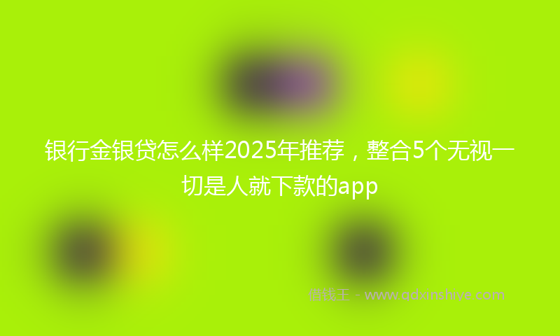 银行金银贷怎么样2025年推荐，整合5个无视一切是人就下款的app