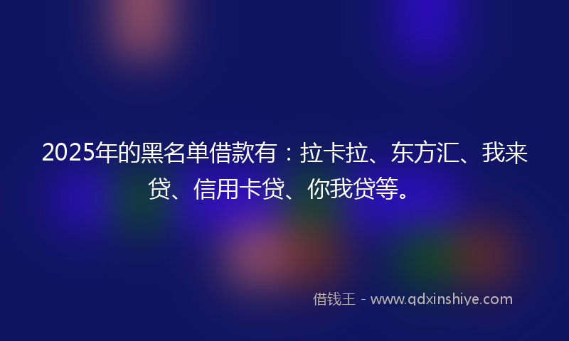 2025年的黑名单借款有：拉卡拉、东方汇、我来贷、信用卡贷、你我贷等。