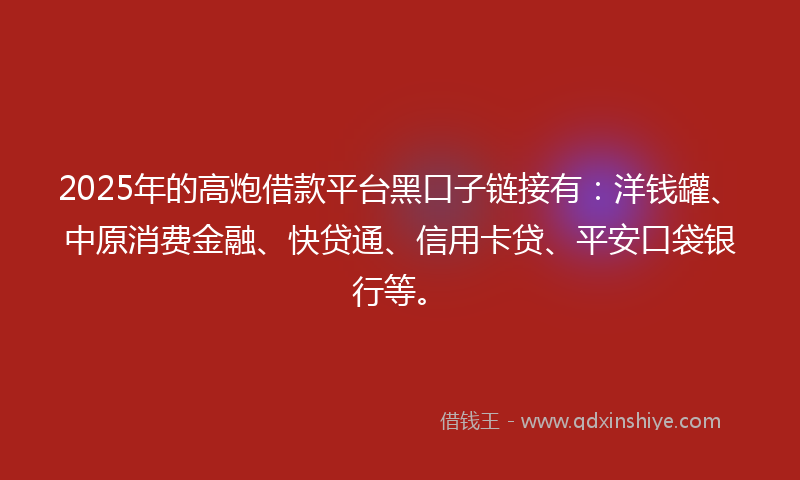 2025年的高炮借款平台黑口子链接有：洋钱罐、中原消费金融、快贷通、信用卡贷、平安口袋银行等。
